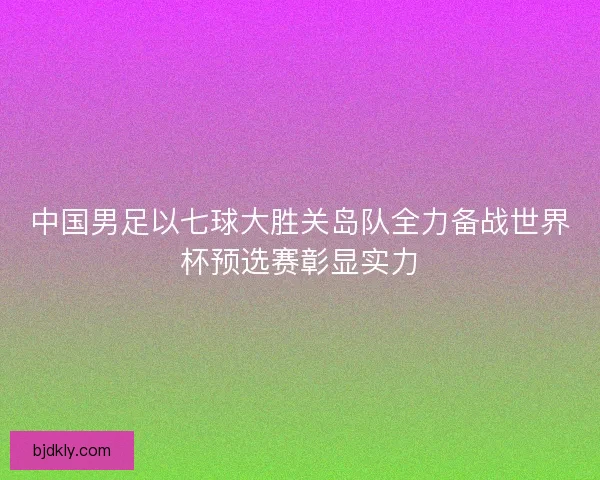 中国男足以七球大胜关岛队全力备战世界杯预选赛彰显实力 中国男足以七球大胜关岛队全力备战世界杯预选赛彰显实力