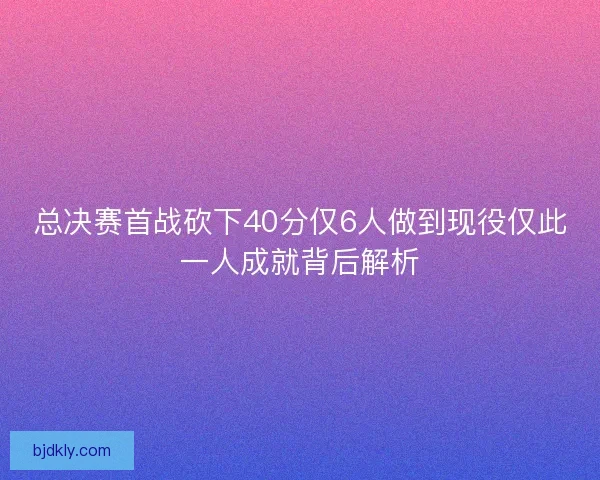 总决赛首战砍下40分仅6人做到现役仅此一人成就背后解析 总决赛首战砍下40分仅6人做到现役仅此一人成就背后解析