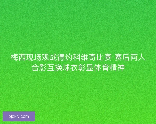 梅西现场观战德约科维奇比赛 赛后两人合影互换球衣彰显体育精神 梅西现场观战德约科维奇比赛 赛后两人合影互换球衣彰显体育精神