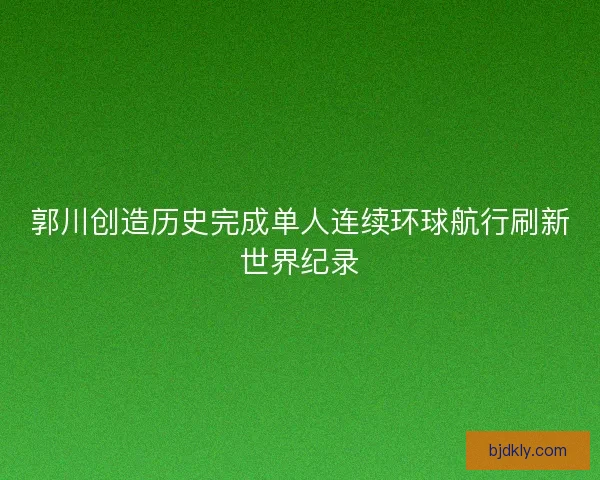 郭川创造历史完成单人连续环球航行刷新世界纪录