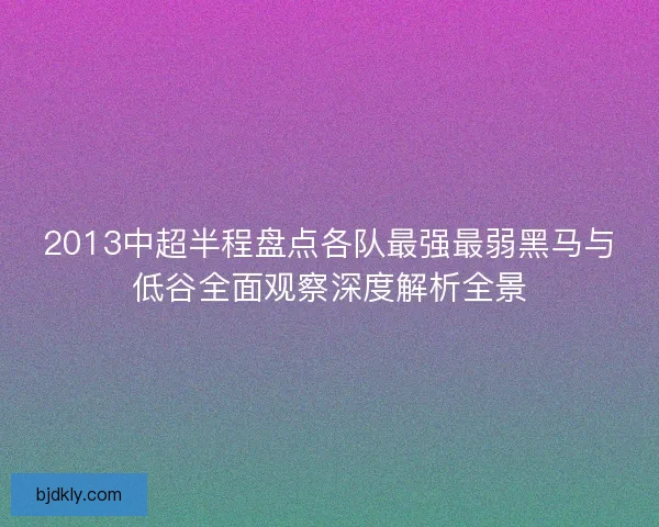 2013中超半程盘点各队最强最弱黑马与低谷全面观察深度解析全景