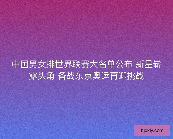 中国男女排世界联赛大名单公布 新星崭露头角 备战东京奥运再迎挑战