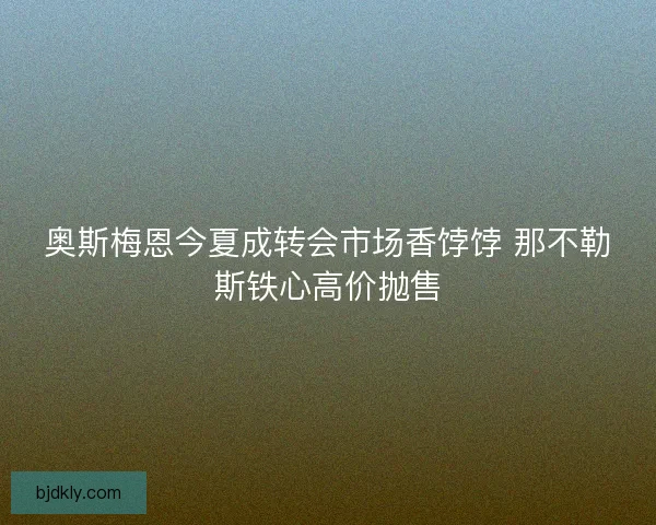 奥斯梅恩今夏成转会市场香饽饽 那不勒斯铁心高价抛售