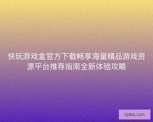 快玩游戏盒官方下载畅享海量精品游戏资源平台推荐指南全新体验攻略 快玩游戏盒官方下载畅享海量精品游戏资源平台推荐指南全新体验攻略