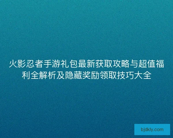 火影忍者手游礼包最新获取攻略与超值福利全解析及隐藏奖励领取技巧大全