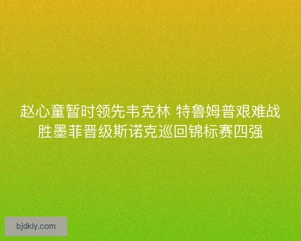 赵心童暂时领先韦克林 特鲁姆普艰难战胜墨菲晋级斯诺克巡回锦标赛四强