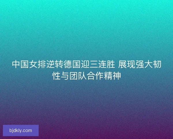 中国女排逆转德国迎三连胜 展现强大韧性与团队合作精神