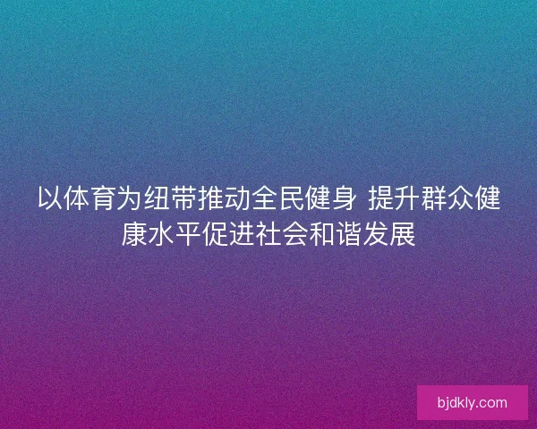 以体育为纽带推动全民健身 提升群众健康水平促进社会和谐发展