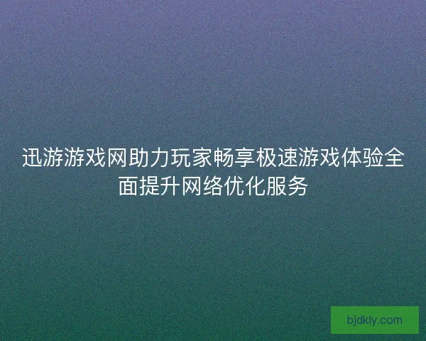 迅游游戏网助力玩家畅享极速游戏体验全面提升网络优化服务