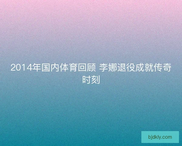 2014年国内体育回顾 李娜退役成就传奇时刻