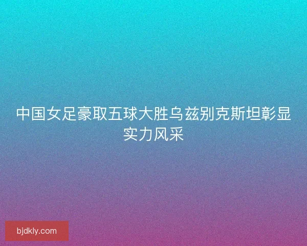 中国女足豪取五球大胜乌兹别克斯坦彰显实力风采