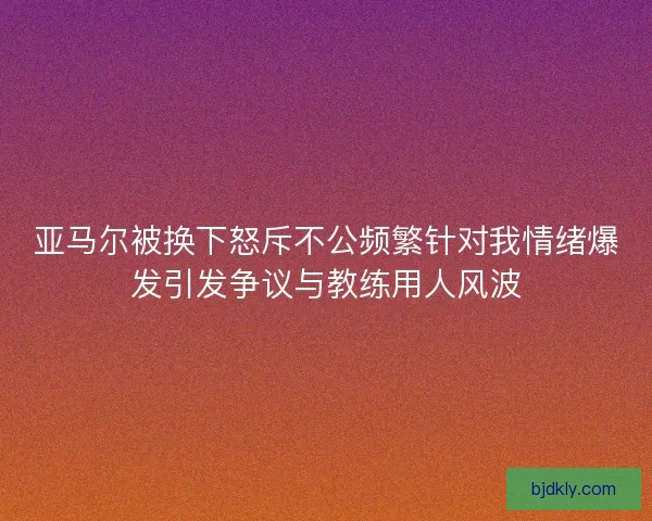 亚马尔被换下怒斥不公频繁针对我情绪爆发引发争议与教练用人风波