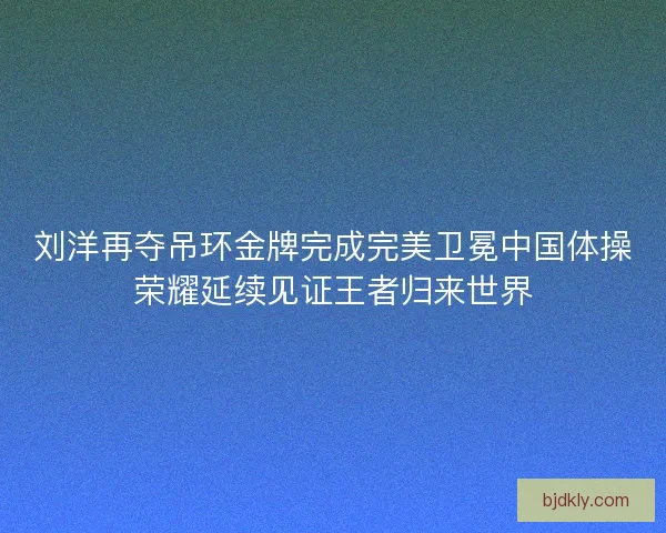 刘洋再夺吊环金牌完成完美卫冕中国体操荣耀延续见证王者归来世界