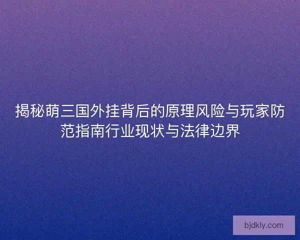 揭秘萌三国外挂背后的原理风险与玩家防范指南行业现状与法律边界