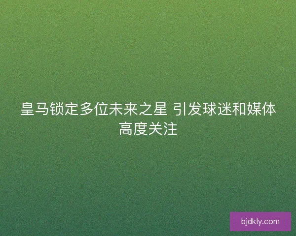 皇马锁定多位未来之星 引发球迷和媒体高度关注
