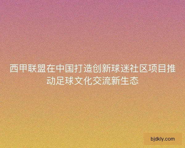 西甲联盟在中国打造创新球迷社区项目推动足球文化交流新生态