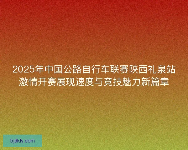 2025年中国公路自行车联赛陕西礼泉站激情开赛展现速度与竞技魅力新篇章