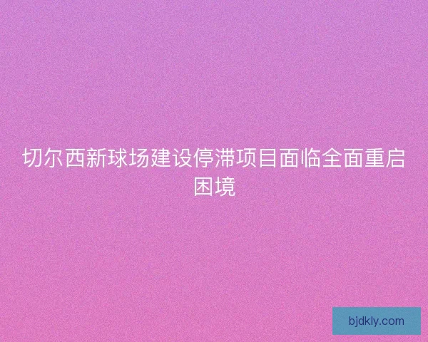 切尔西新球场建设停滞项目面临全面重启困境 切尔西新球场建设停滞项目面临全面重启困境