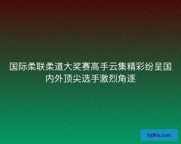 国际柔联柔道大奖赛高手云集精彩纷呈国内外顶尖选手激烈角逐 国际柔联柔道大奖赛高手云集精彩纷呈国内外顶尖选手激烈角逐