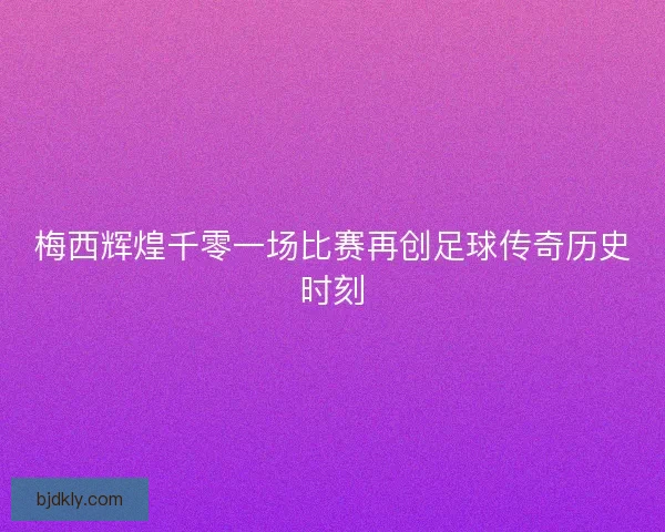 梅西辉煌千零一场比赛再创足球传奇历史时刻