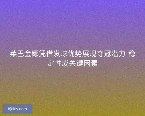 莱巴金娜凭借发球优势展现夺冠潜力 稳定性成关键因素 莱巴金娜凭借发球优势展现夺冠潜力 稳定性成关键因素