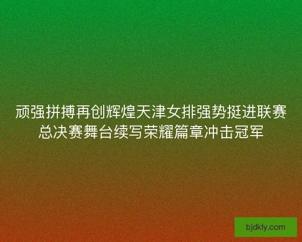 顽强拼搏再创辉煌天津女排强势挺进联赛总决赛舞台续写荣耀篇章冲击冠军