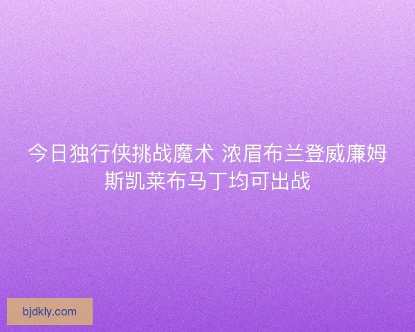 今日独行侠挑战魔术 浓眉布兰登威廉姆斯凯莱布马丁均可出战