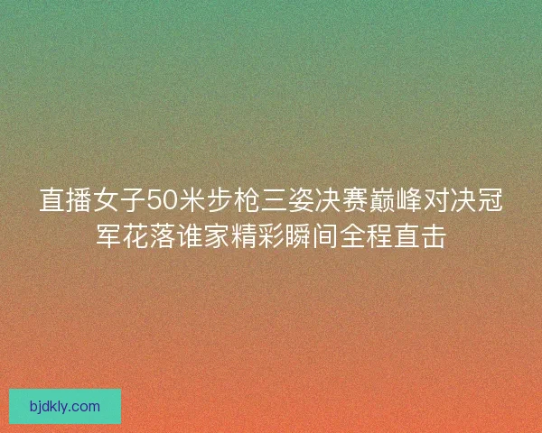 直播女子50米步枪三姿决赛巅峰对决冠军花落谁家精彩瞬间全程直击
