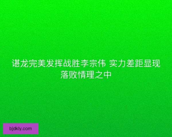 谌龙完美发挥战胜李宗伟 实力差距显现落败情理之中