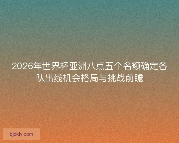 2026年世界杯亚洲八点五个名额确定各队出线机会格局与挑战前瞻