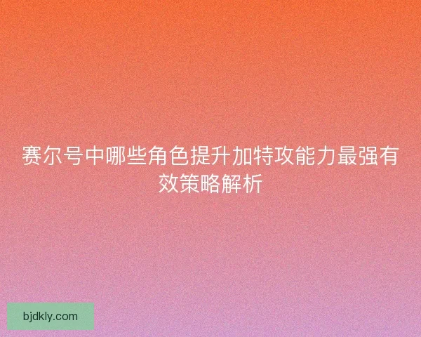 赛尔号中哪些角色提升加特攻能力最强有效策略解析