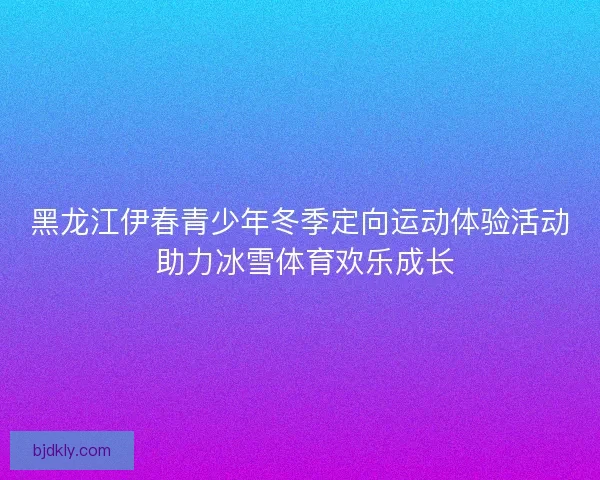 黑龙江伊春青少年冬季定向运动体验活动 助力冰雪体育欢乐成长