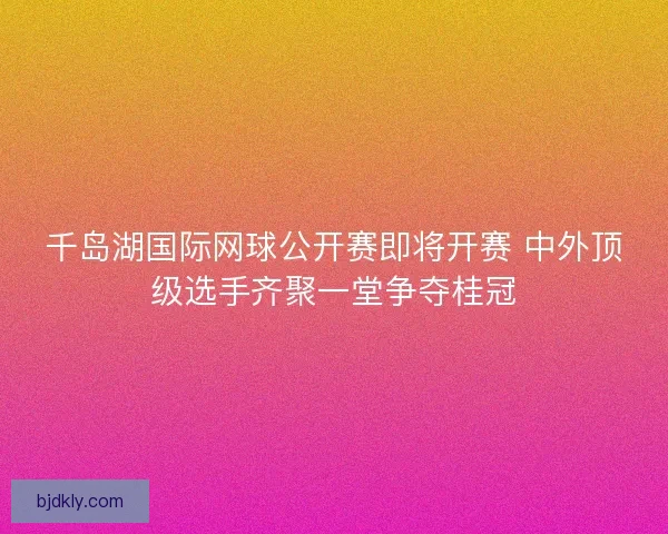 千岛湖国际网球公开赛即将开赛 中外顶级选手齐聚一堂争夺桂冠 千岛湖国际网球公开赛即将开赛 中外顶级选手齐聚一堂争夺桂冠