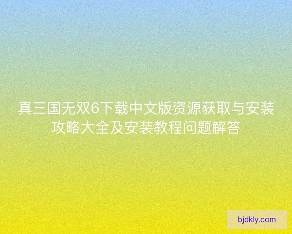 真三国无双6下载中文版资源获取与安装攻略大全及安装教程问题解答