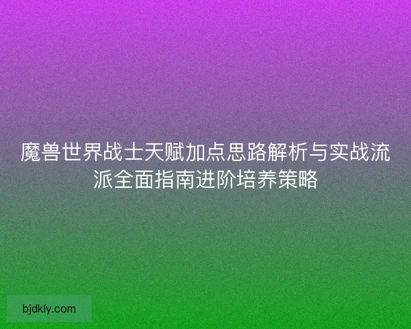 魔兽世界战士天赋加点思路解析与实战流派全面指南进阶培养策略