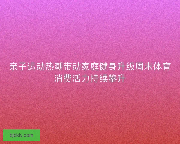 亲子运动热潮带动家庭健身升级周末体育消费活力持续攀升