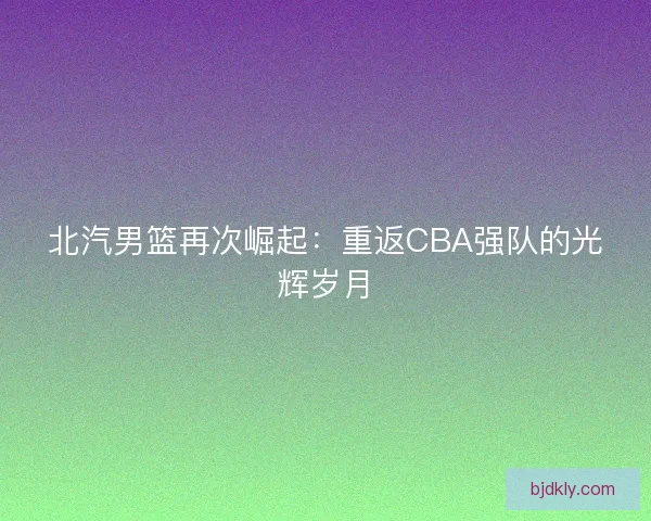 北汽男篮再次崛起：重返CBA强队的光辉岁月