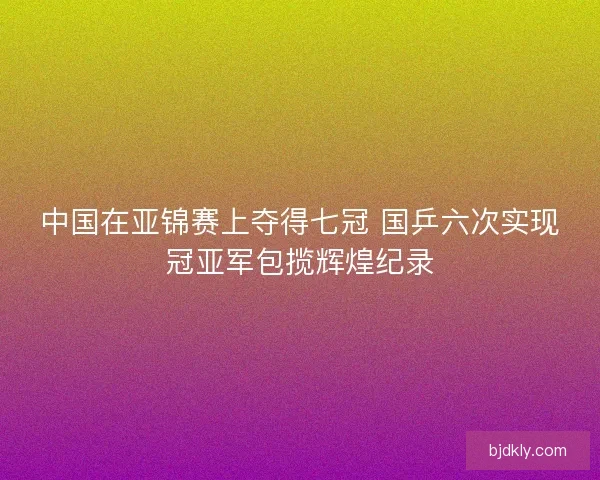 中国在亚锦赛上夺得七冠 国乒六次实现冠亚军包揽辉煌纪录