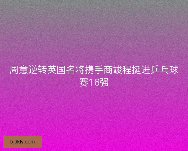周意逆转英国名将携手商竣程挺进乒乓球赛16强 周意逆转英国名将携手商竣程挺进乒乓球赛16强