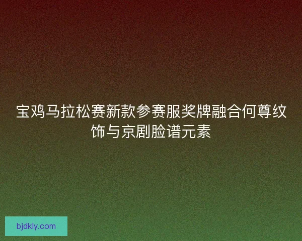 宝鸡马拉松赛新款参赛服奖牌融合何尊纹饰与京剧脸谱元素 宝鸡马拉松赛新款参赛服奖牌融合何尊纹饰与京剧脸谱元素